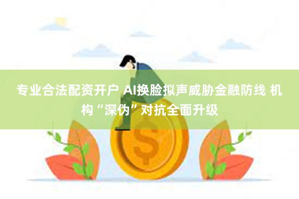 专业合法配资开户 AI换脸拟声威胁金融防线 机构“深伪”对抗全面升级