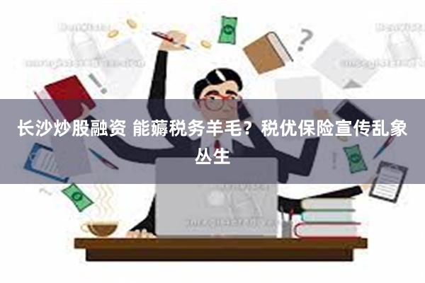 长沙炒股融资 能薅税务羊毛？税优保险宣传乱象丛生