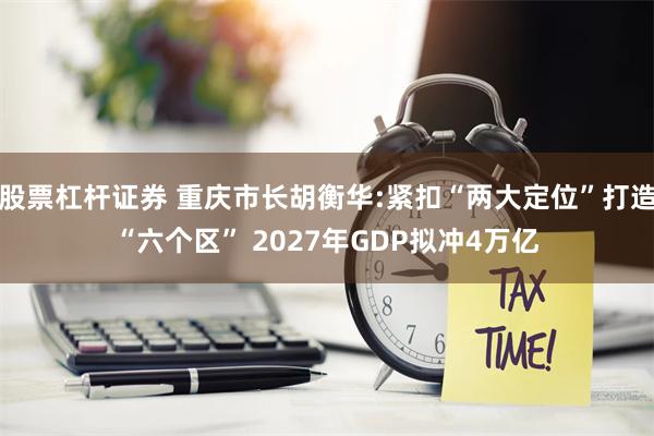 股票杠杆证券 重庆市长胡衡华:紧扣“两大定位”打造“六个区” 2027年GDP拟冲4万亿