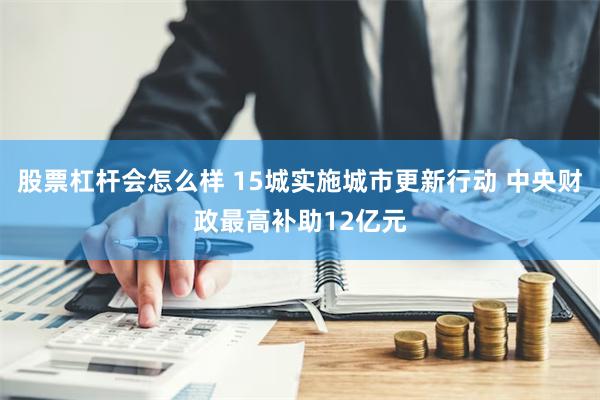 股票杠杆会怎么样 15城实施城市更新行动 中央财政最高补助12亿元