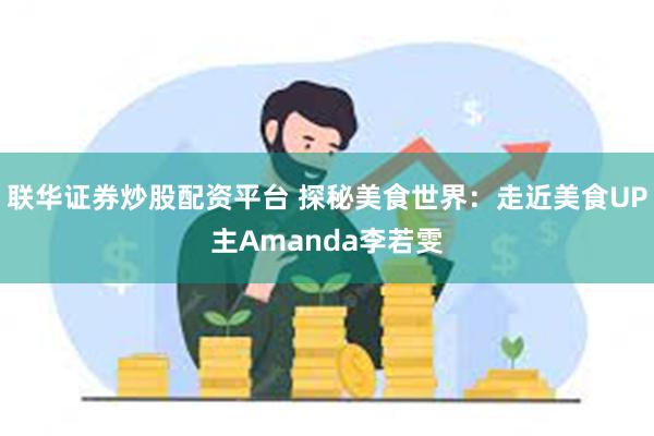 联华证券炒股配资平台 探秘美食世界：走近美食UP主Amanda李若雯