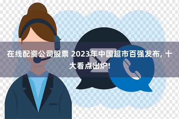 在线配资公司股票 2023年中国超市百强发布, 十大看点出炉!