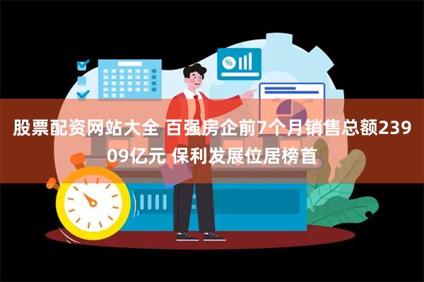 股票配资网站大全 百强房企前7个月销售总额23909亿元 保利发展位居榜首