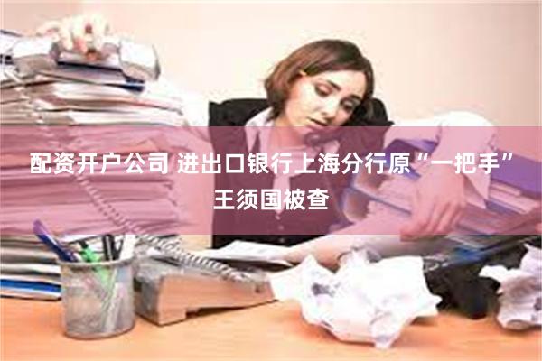 配资开户公司 进出口银行上海分行原“一把手”王须国被查