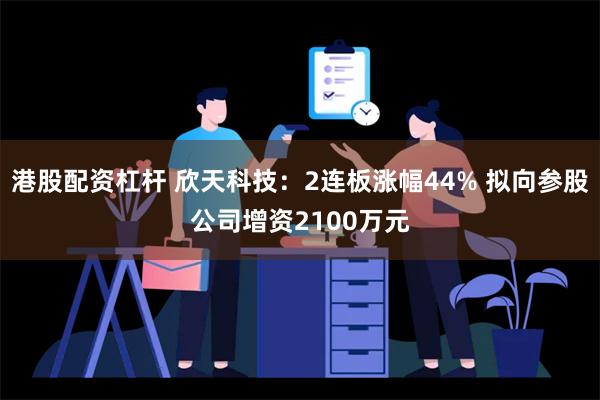 港股配资杠杆 欣天科技：2连板涨幅44% 拟向参股公司增资2100万元