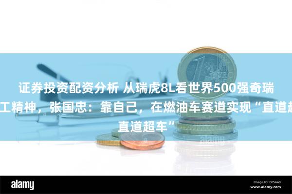 证券投资配资分析 从瑞虎8L看世界500强奇瑞的理工精神，张国忠：靠自己，在燃油车赛道实现“直道超车”