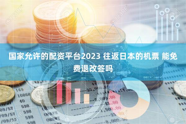 国家允许的配资平台2023 往返日本的机票 能免费退改签吗