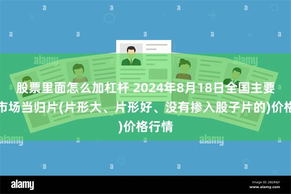 股票里面怎么加杠杆 2024年8月18日全国主要批发市场当归片(片形大、片形好、没有掺入股子片的)价格行情