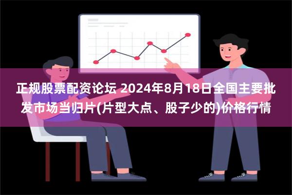 正规股票配资论坛 2024年8月18日全国主要批发市场当归片(片型大点、股子少的)价格行情