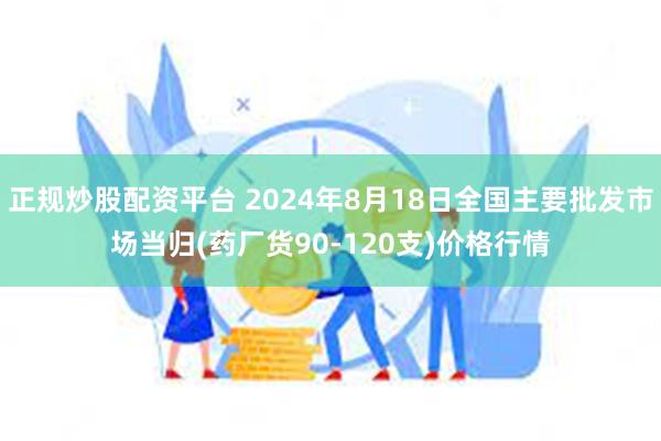 正规炒股配资平台 2024年8月18日全国主要批发市场当归(药厂货90-120支)价格行情