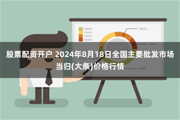 股票配资开户 2024年8月18日全国主要批发市场当归(大条)价格行情