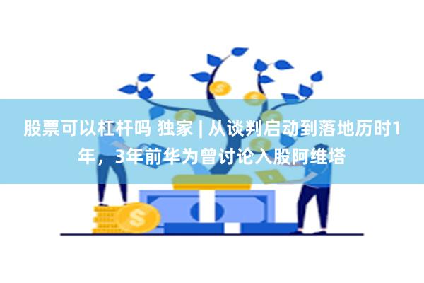 股票可以杠杆吗 独家 | 从谈判启动到落地历时1年，3年前华为曾讨论入股阿维塔