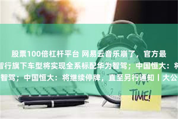 股票100倍杠杆平台 网易云音乐崩了，官方最新回应；余承东：鸿蒙智行旗下车型将实现全系标配华为智驾；中国恒大：将继续停牌，直至另行通知丨大公司动态