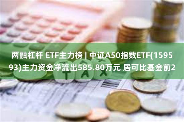 两融杠杆 ETF主力榜 | 中证A50指数ETF(159593)主力资金净流出585.80万元 居可比基金前2