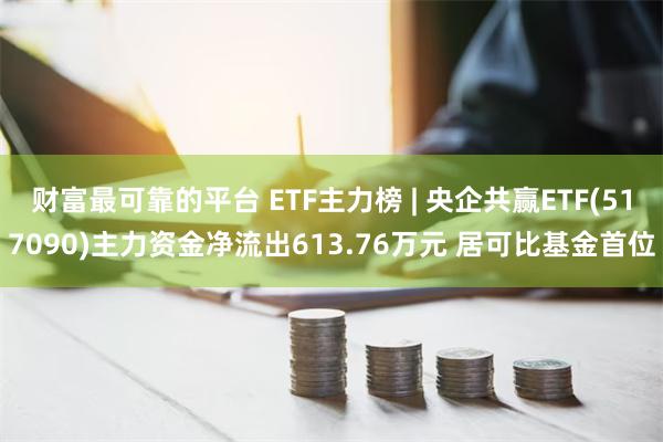 财富最可靠的平台 ETF主力榜 | 央企共赢ETF(517090)主力资金净流出613.76万元 居可比基金首位