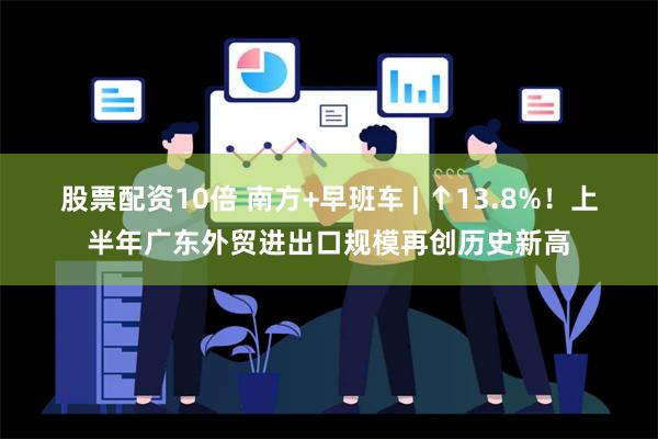 股票配资10倍 南方+早班车 | ↑13.8%！上半年广东外贸进出口规模再创历史新高