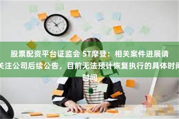 股票配资平台证监会 ST摩登：相关案件进展请关注公司后续公告，目前无法预计恢复执行的具体时间