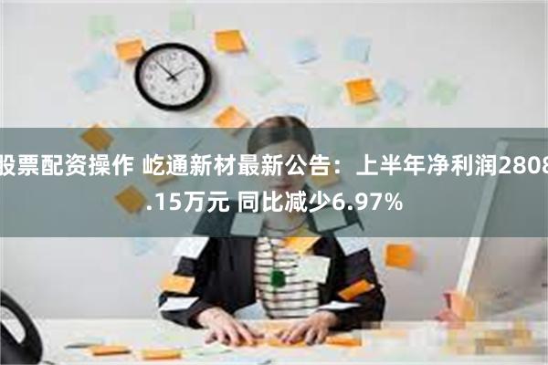 股票配资操作 屹通新材最新公告：上半年净利润2808.15万元 同比减少6.97%