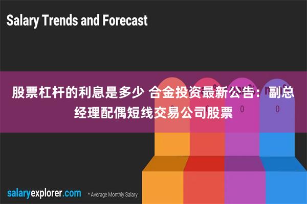 股票杠杆的利息是多少 合金投资最新公告：副总经理配偶短线交易公司股票