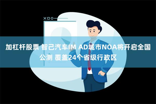 加杠杆股票 智己汽车IM AD城市NOA将开启全国公测 覆盖24个省级行政区