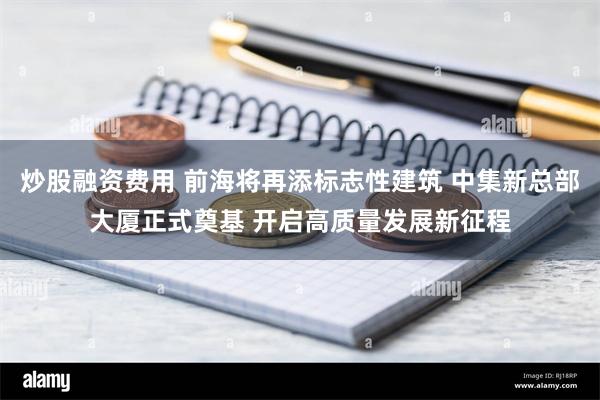 炒股融资费用 前海将再添标志性建筑 中集新总部大厦正式奠基 开启高质量发展新征程