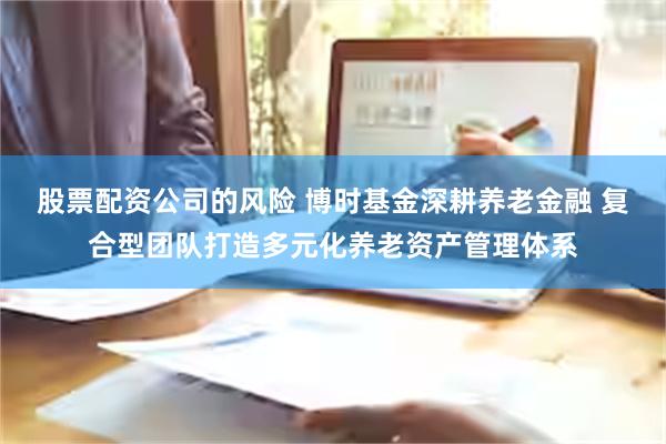 股票配资公司的风险 博时基金深耕养老金融 复合型团队打造多元化养老资产管理体系