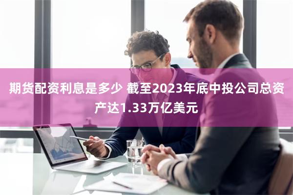 期货配资利息是多少 截至2023年底中投公司总资产达1.33万亿美元