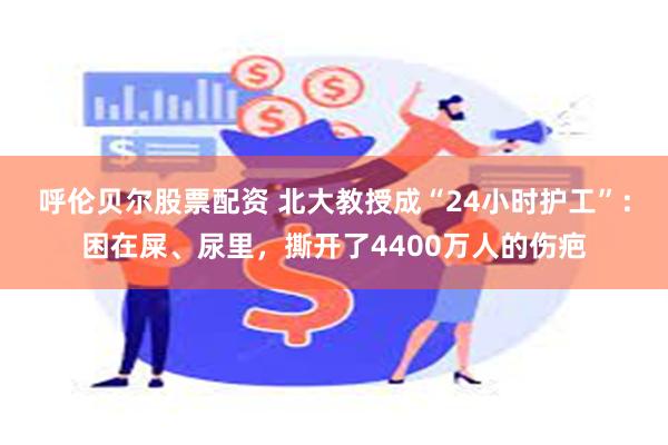 呼伦贝尔股票配资 北大教授成“24小时护工”：困在屎、尿里，撕开了4400万人的伤疤