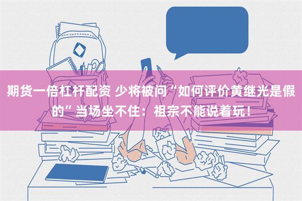 期货一倍杠杆配资 少将被问“如何评价黄继光是假的”当场坐不住：祖宗不能说着玩！