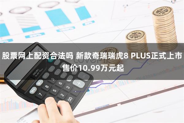 股票网上配资合法吗 新款奇瑞瑞虎8 PLUS正式上市 售价10.99万元起