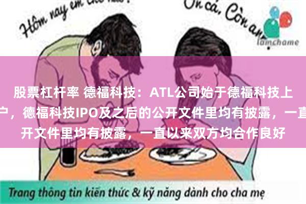 股票杠杆率 德福科技：ATL公司始于德福科技上市前就是公司重要客户，德福科技IPO及之后的公开文件里均有披露，一直以来双方均合作良好