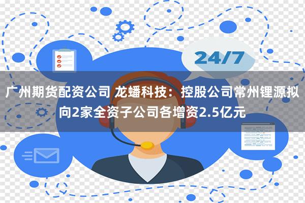 广州期货配资公司 龙蟠科技：控股公司常州锂源拟向2家全资子公司各增资2.5亿元