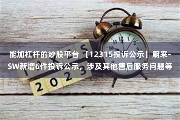 能加杠杆的炒股平台 【12315投诉公示】蔚来-SW新增6件投诉公示，涉及其他售后服务问题等