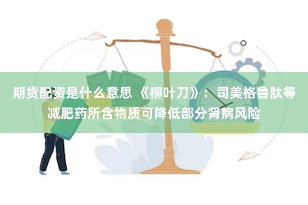 期货配资是什么意思 《柳叶刀》：司美格鲁肽等减肥药所含物质可降低部分肾病风险