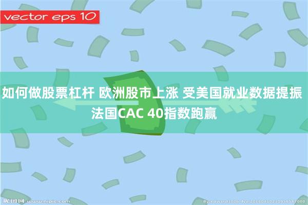 如何做股票杠杆 欧洲股市上涨 受美国就业数据提振 法国CAC 40指数跑赢