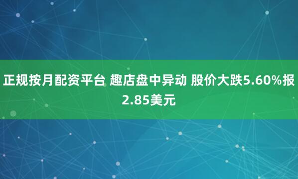 正规按月配资平台 趣店盘中异动 股价大跌5.60%报2.85美元