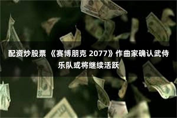 配资炒股票 《赛博朋克 2077》作曲家确认武侍乐队或将继续活跃