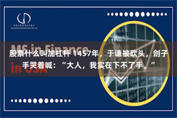 股票什么叫加杠杆 1457年，于谦被砍头，刽子手哭着喊：“大人，我实在下不了手。”