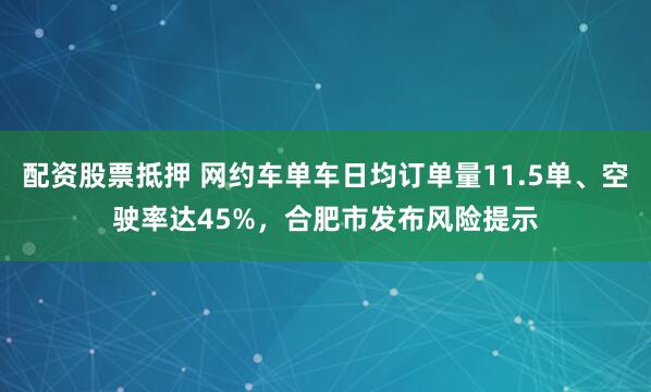 配资股票抵押 网约车单车日均订单量11.5单、空驶率达45%，合肥市发布风险提示