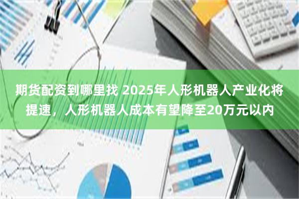 期货配资到哪里找 2025年人形机器人产业化将提速，人形机器人成本有望降至20万元以内