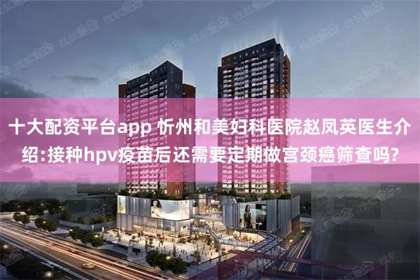 十大配资平台app 忻州和美妇科医院赵凤英医生介绍:接种hpv疫苗后还需要定期做宫颈癌筛查吗?