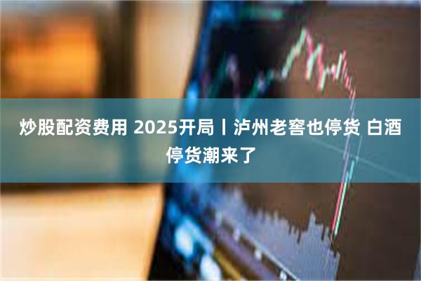 炒股配资费用 2025开局丨泸州老窖也停货 白酒停货潮来了