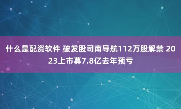 什么是配资软件 破发股司南导航112万股解禁 2023上市募7.8亿去年预亏