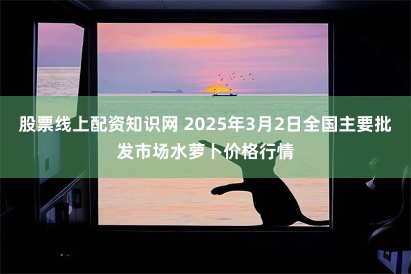 股票线上配资知识网 2025年3月2日全国主要批发市场水萝卜价格行情