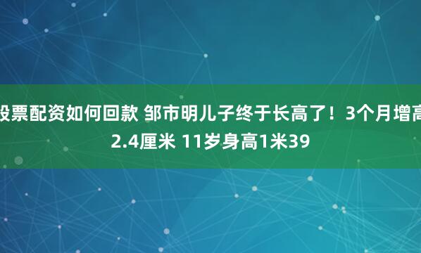 股票配资如何回款 邹市明儿子终于长高了！3个月增高2.4厘米 11岁身高1米39