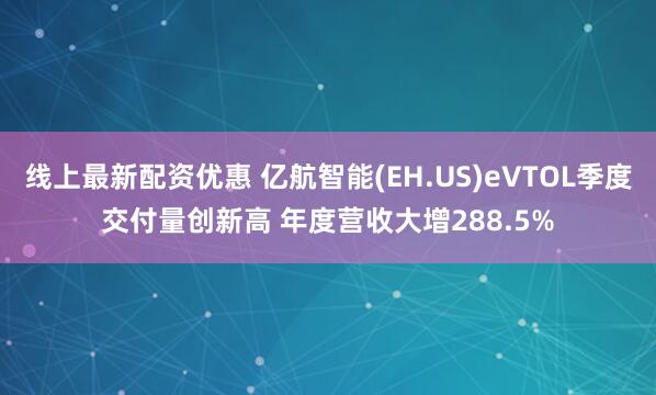 线上最新配资优惠 亿航智能(EH.US)eVTOL季度交付量创新高 年度营收大增288.5%