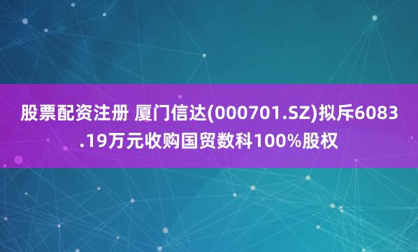 股票配资注册 厦门信达(000701.SZ)拟斥6083.19万元收购国贸数科100%股权