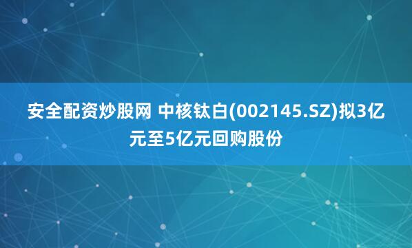 安全配资炒股网 中核钛白(002145.SZ)拟3亿元至5亿元回购股份