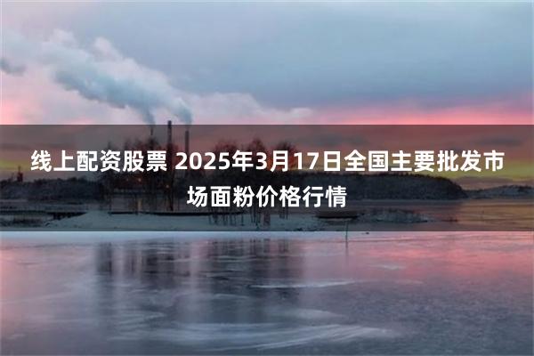 线上配资股票 2025年3月17日全国主要批发市场面粉价格行情