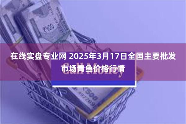 在线实盘专业网 2025年3月17日全国主要批发市场青鱼价格行情